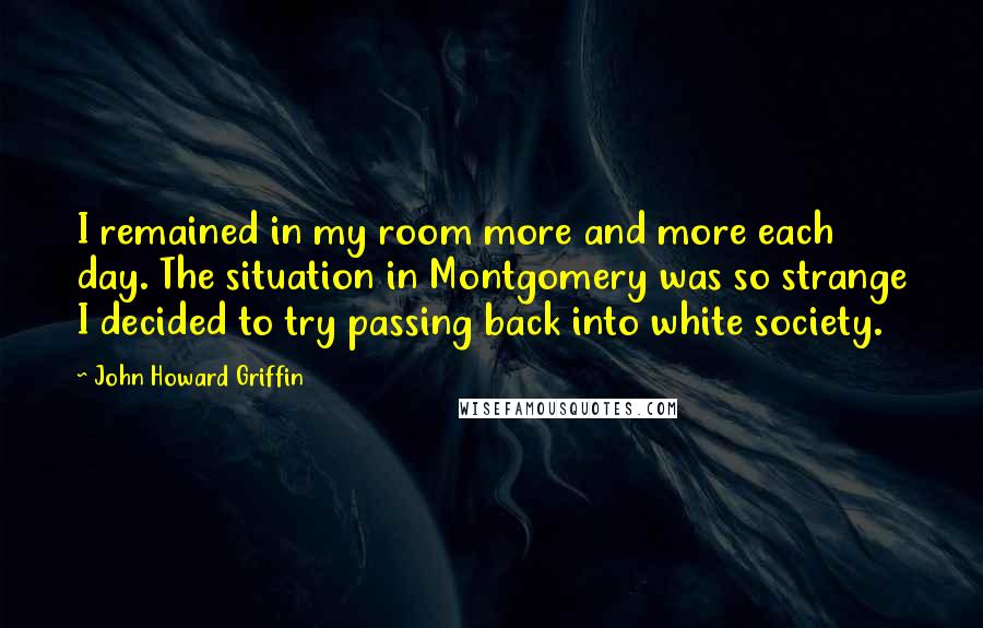 John Howard Griffin Quotes: I remained in my room more and more each day. The situation in Montgomery was so strange I decided to try passing back into white society.