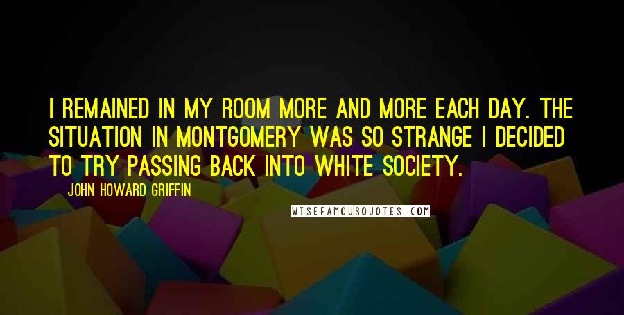 John Howard Griffin Quotes: I remained in my room more and more each day. The situation in Montgomery was so strange I decided to try passing back into white society.