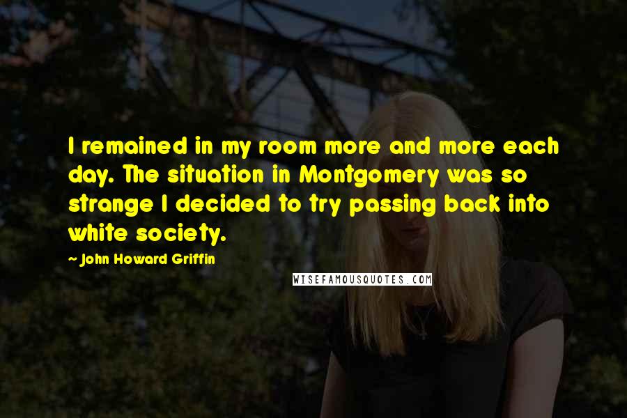 John Howard Griffin Quotes: I remained in my room more and more each day. The situation in Montgomery was so strange I decided to try passing back into white society.