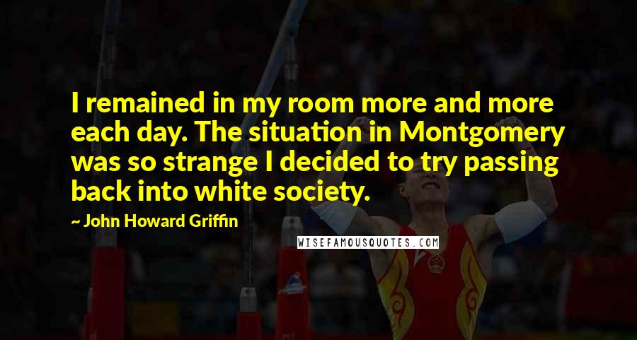 John Howard Griffin Quotes: I remained in my room more and more each day. The situation in Montgomery was so strange I decided to try passing back into white society.