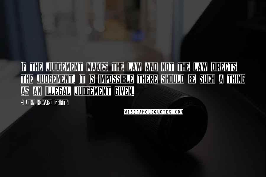 John Howard Griffin Quotes: If the judgement makes the law and not the law directs the judgement, it is impossible there should be such a thing as an illegal judgement given.