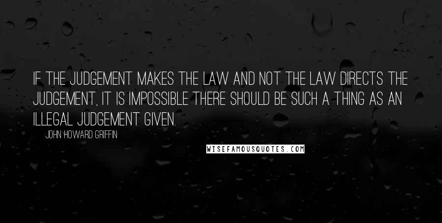 John Howard Griffin Quotes: If the judgement makes the law and not the law directs the judgement, it is impossible there should be such a thing as an illegal judgement given.