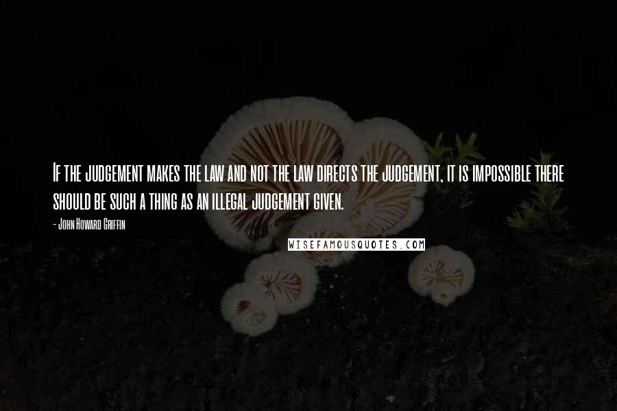 John Howard Griffin Quotes: If the judgement makes the law and not the law directs the judgement, it is impossible there should be such a thing as an illegal judgement given.