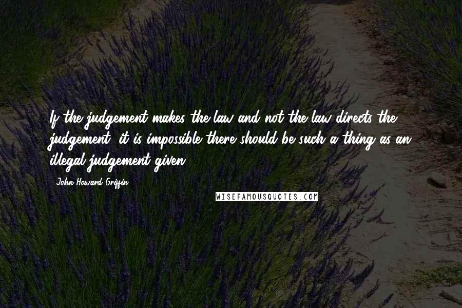 John Howard Griffin Quotes: If the judgement makes the law and not the law directs the judgement, it is impossible there should be such a thing as an illegal judgement given.