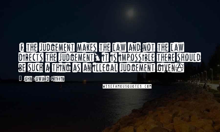 John Howard Griffin Quotes: If the judgement makes the law and not the law directs the judgement, it is impossible there should be such a thing as an illegal judgement given.