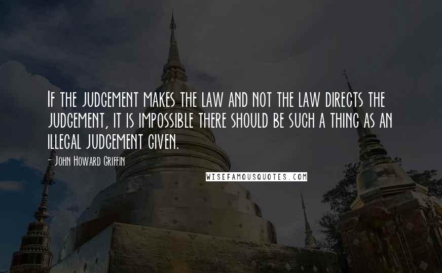 John Howard Griffin Quotes: If the judgement makes the law and not the law directs the judgement, it is impossible there should be such a thing as an illegal judgement given.