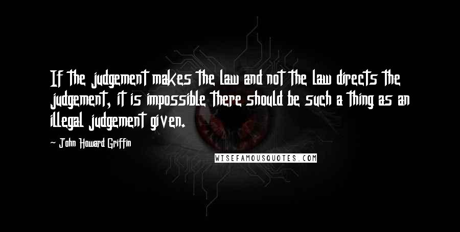 John Howard Griffin Quotes: If the judgement makes the law and not the law directs the judgement, it is impossible there should be such a thing as an illegal judgement given.