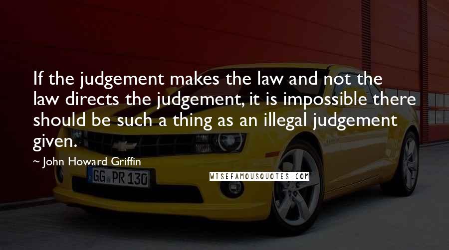 John Howard Griffin Quotes: If the judgement makes the law and not the law directs the judgement, it is impossible there should be such a thing as an illegal judgement given.