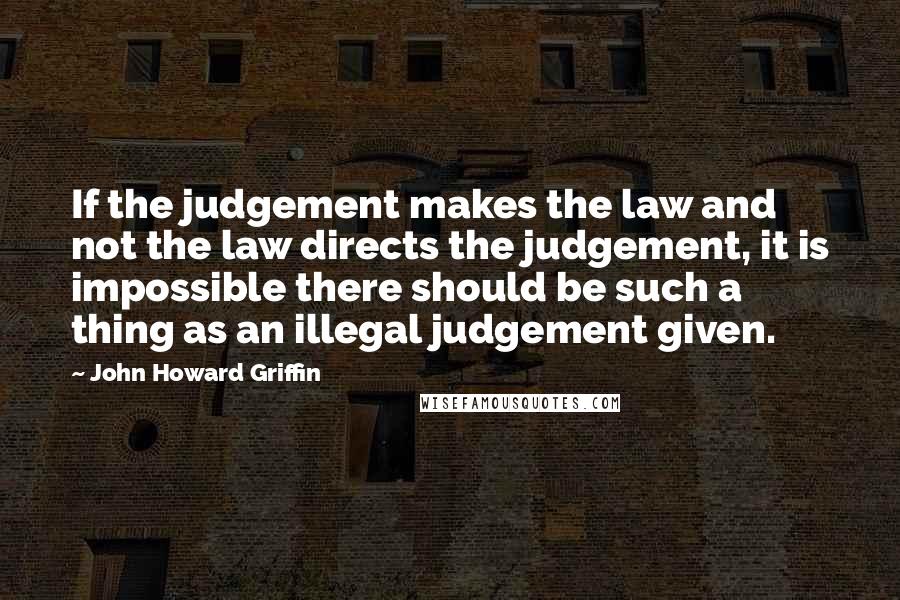 John Howard Griffin Quotes: If the judgement makes the law and not the law directs the judgement, it is impossible there should be such a thing as an illegal judgement given.