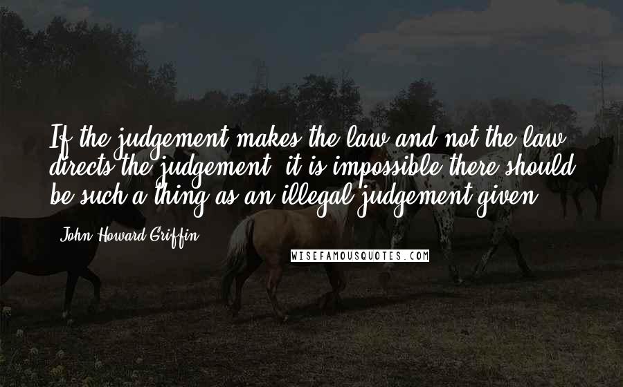 John Howard Griffin Quotes: If the judgement makes the law and not the law directs the judgement, it is impossible there should be such a thing as an illegal judgement given.