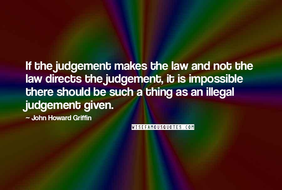 John Howard Griffin Quotes: If the judgement makes the law and not the law directs the judgement, it is impossible there should be such a thing as an illegal judgement given.