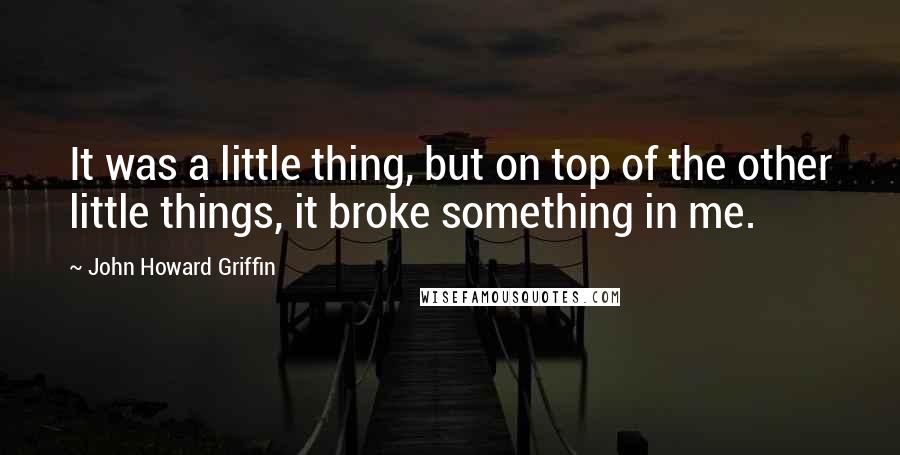 John Howard Griffin Quotes: It was a little thing, but on top of the other little things, it broke something in me.