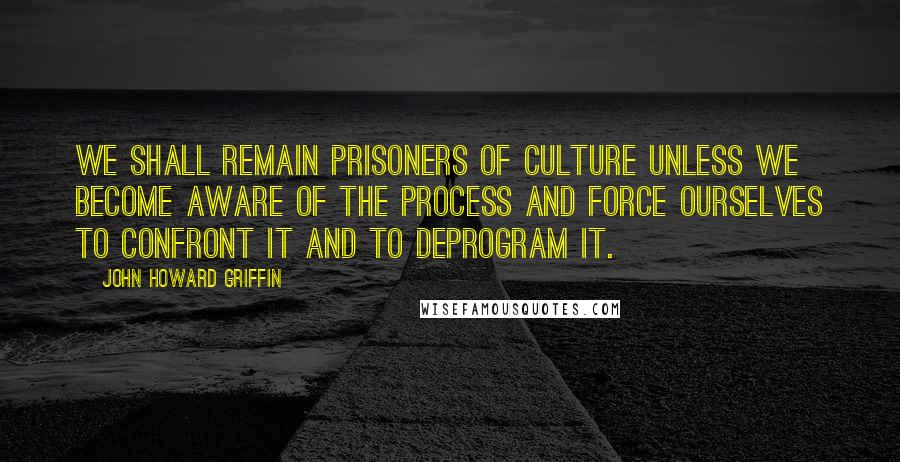 John Howard Griffin Quotes: We shall remain prisoners of culture unless we become aware of the process and force ourselves to confront it and to deprogram it.