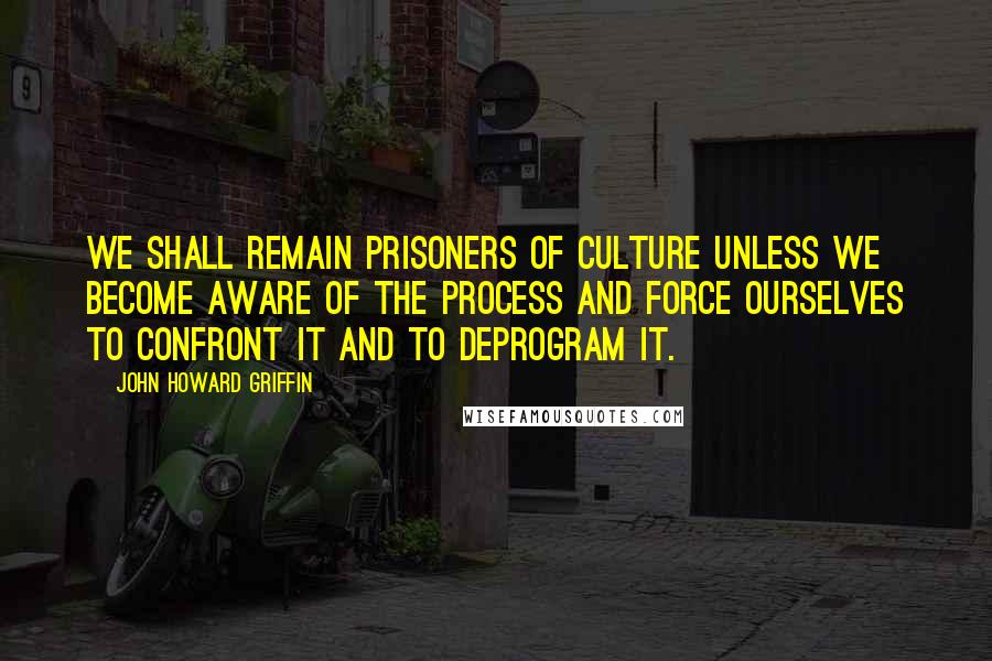 John Howard Griffin Quotes: We shall remain prisoners of culture unless we become aware of the process and force ourselves to confront it and to deprogram it.