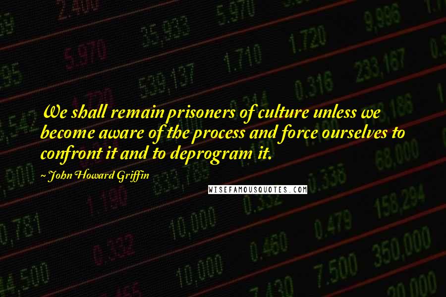 John Howard Griffin Quotes: We shall remain prisoners of culture unless we become aware of the process and force ourselves to confront it and to deprogram it.