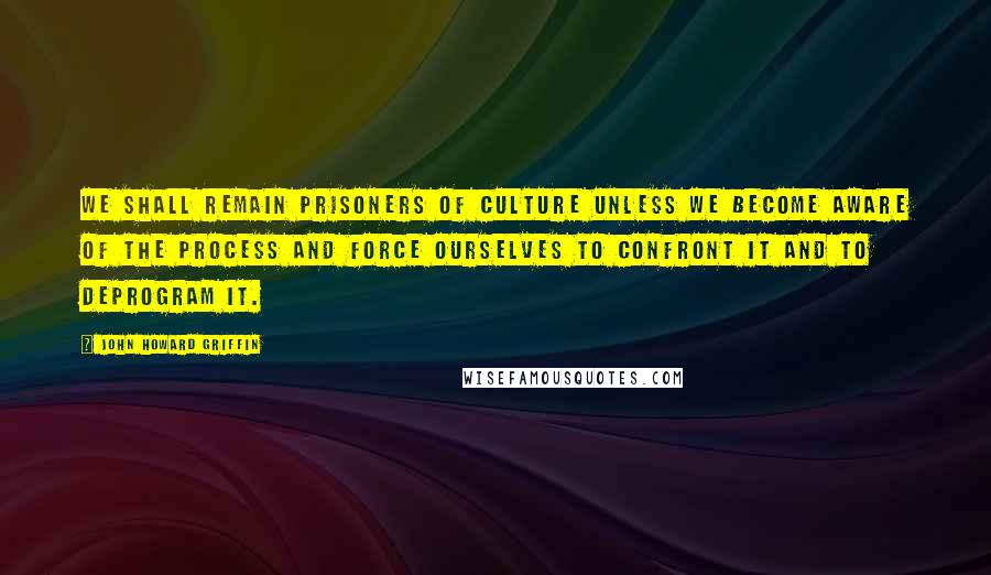 John Howard Griffin Quotes: We shall remain prisoners of culture unless we become aware of the process and force ourselves to confront it and to deprogram it.