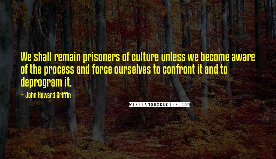 John Howard Griffin Quotes: We shall remain prisoners of culture unless we become aware of the process and force ourselves to confront it and to deprogram it.