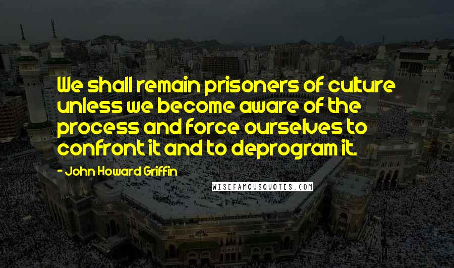 John Howard Griffin Quotes: We shall remain prisoners of culture unless we become aware of the process and force ourselves to confront it and to deprogram it.