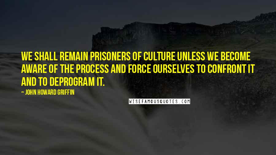 John Howard Griffin Quotes: We shall remain prisoners of culture unless we become aware of the process and force ourselves to confront it and to deprogram it.