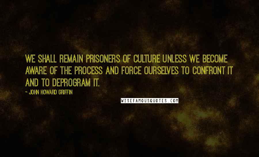 John Howard Griffin Quotes: We shall remain prisoners of culture unless we become aware of the process and force ourselves to confront it and to deprogram it.