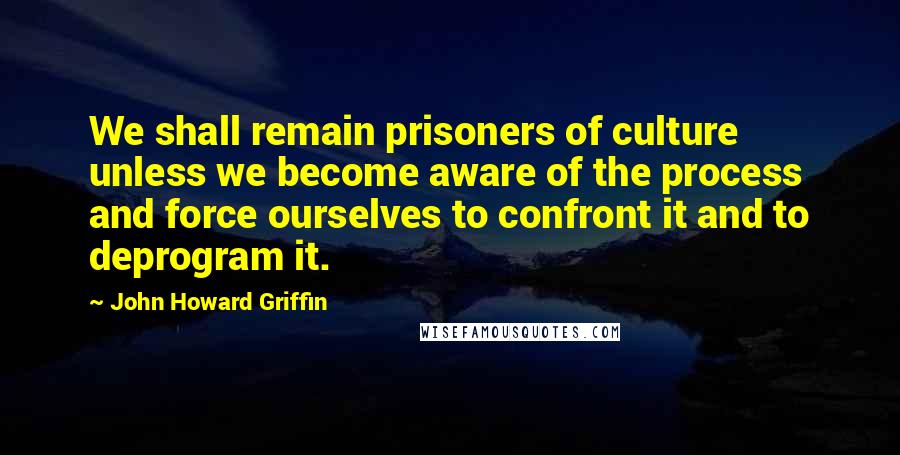 John Howard Griffin Quotes: We shall remain prisoners of culture unless we become aware of the process and force ourselves to confront it and to deprogram it.