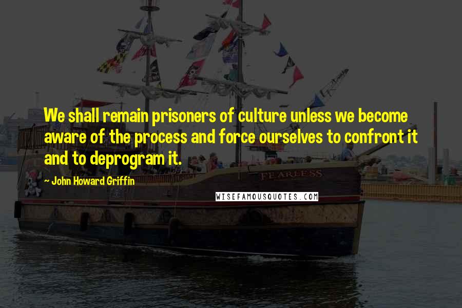 John Howard Griffin Quotes: We shall remain prisoners of culture unless we become aware of the process and force ourselves to confront it and to deprogram it.