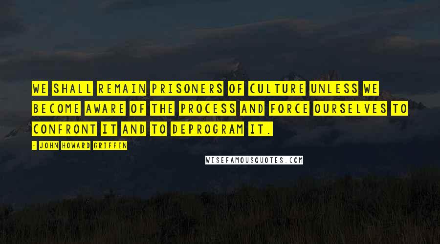 John Howard Griffin Quotes: We shall remain prisoners of culture unless we become aware of the process and force ourselves to confront it and to deprogram it.