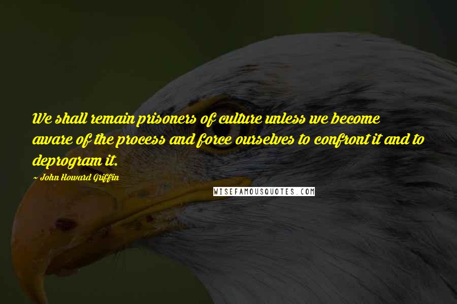 John Howard Griffin Quotes: We shall remain prisoners of culture unless we become aware of the process and force ourselves to confront it and to deprogram it.