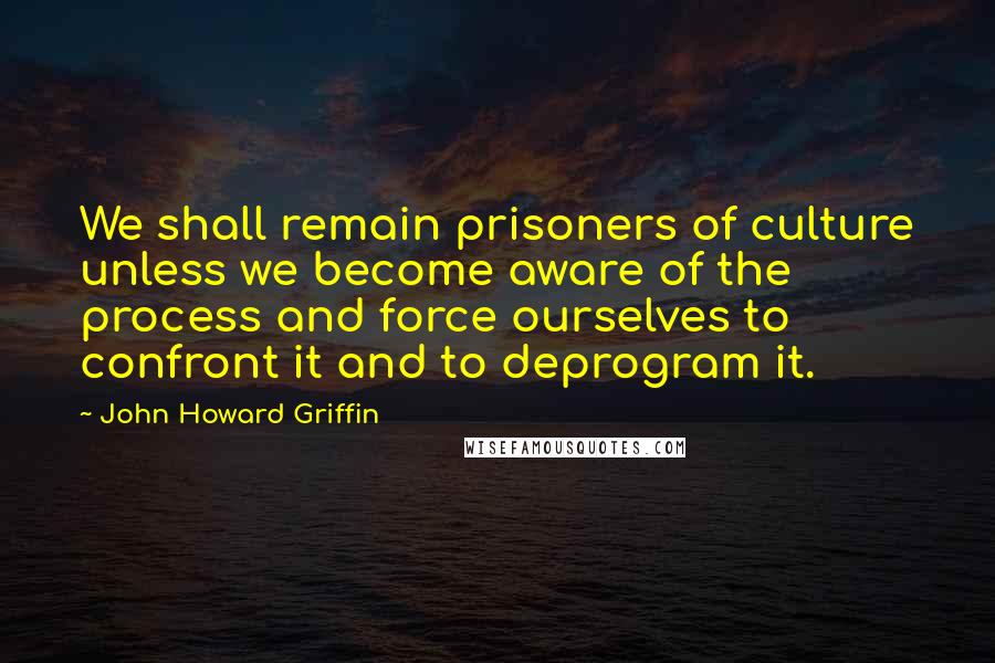 John Howard Griffin Quotes: We shall remain prisoners of culture unless we become aware of the process and force ourselves to confront it and to deprogram it.