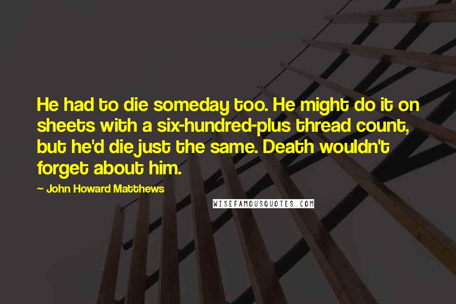 John Howard Matthews Quotes: He had to die someday too. He might do it on sheets with a six-hundred-plus thread count, but he'd die just the same. Death wouldn't forget about him.