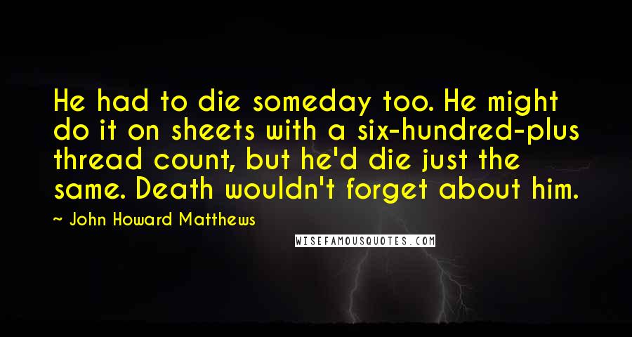 John Howard Matthews Quotes: He had to die someday too. He might do it on sheets with a six-hundred-plus thread count, but he'd die just the same. Death wouldn't forget about him.