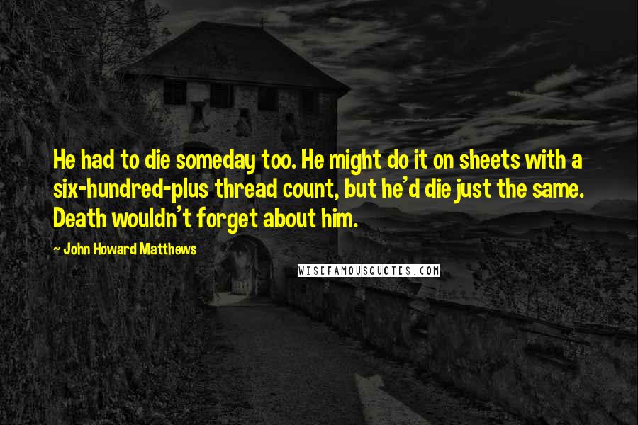 John Howard Matthews Quotes: He had to die someday too. He might do it on sheets with a six-hundred-plus thread count, but he'd die just the same. Death wouldn't forget about him.