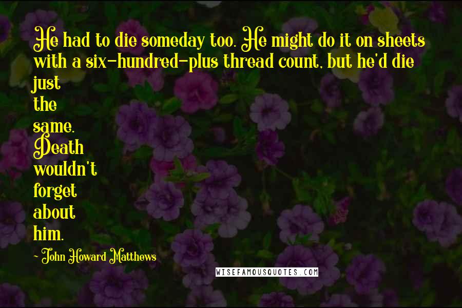 John Howard Matthews Quotes: He had to die someday too. He might do it on sheets with a six-hundred-plus thread count, but he'd die just the same. Death wouldn't forget about him.