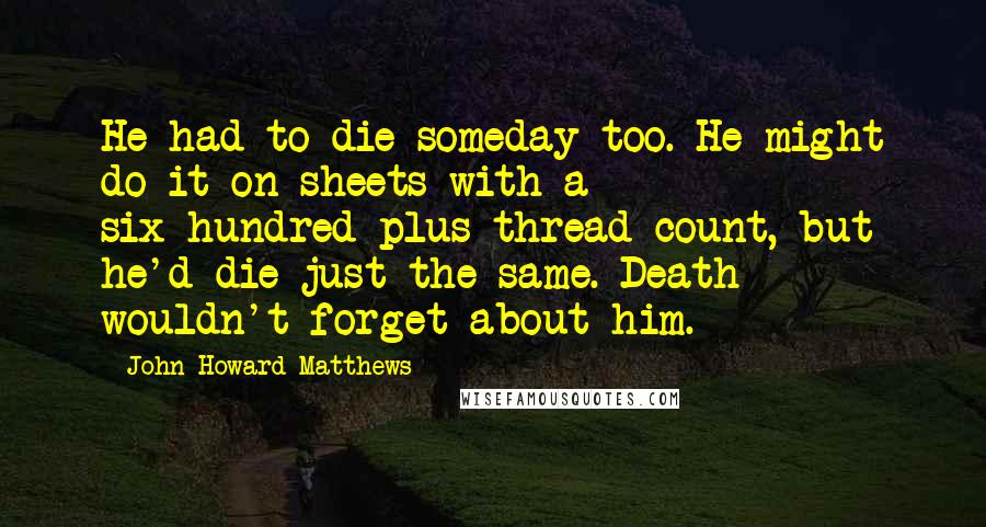 John Howard Matthews Quotes: He had to die someday too. He might do it on sheets with a six-hundred-plus thread count, but he'd die just the same. Death wouldn't forget about him.