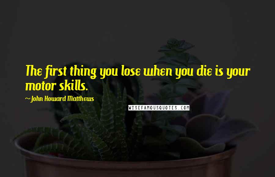 John Howard Matthews Quotes: The first thing you lose when you die is your motor skills.