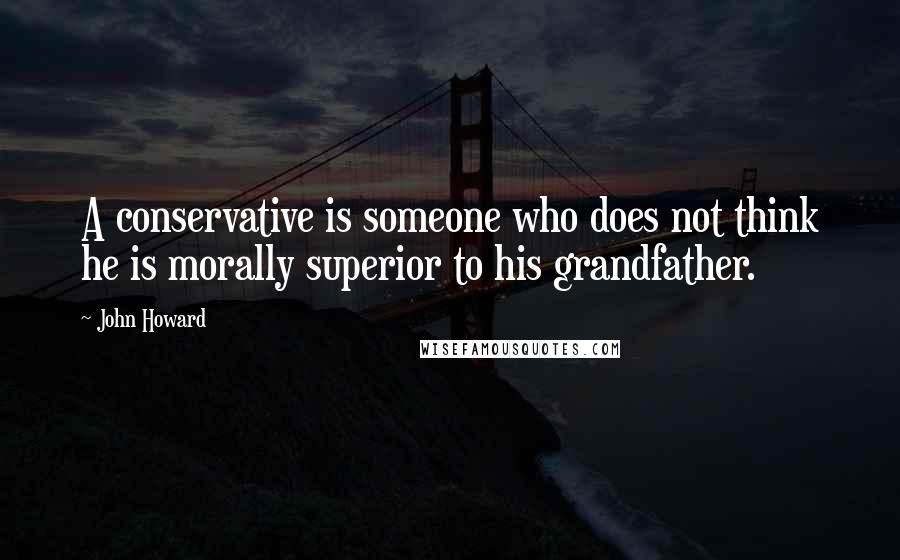 John Howard Quotes: A conservative is someone who does not think he is morally superior to his grandfather.