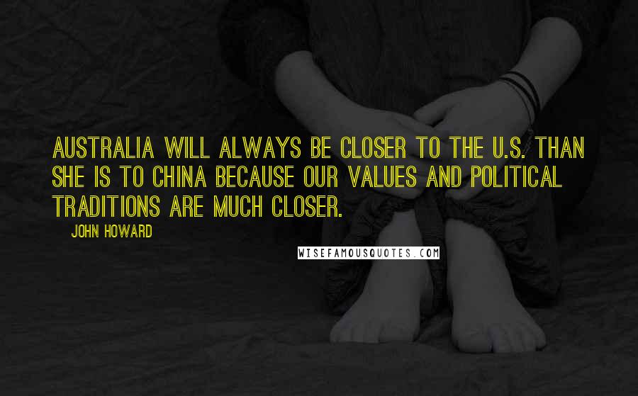 John Howard Quotes: Australia will always be closer to the U.S. than she is to China because our values and political traditions are much closer.