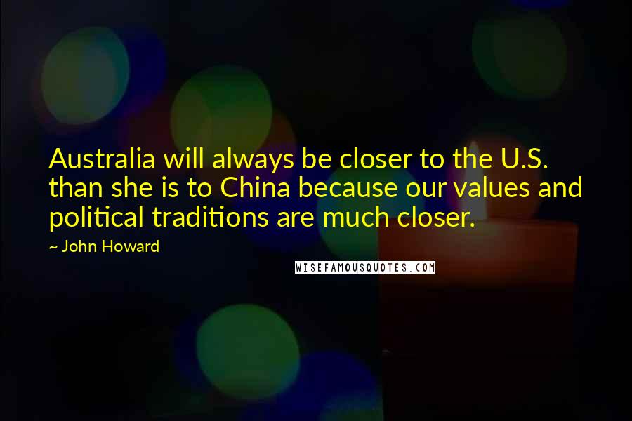 John Howard Quotes: Australia will always be closer to the U.S. than she is to China because our values and political traditions are much closer.