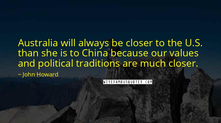 John Howard Quotes: Australia will always be closer to the U.S. than she is to China because our values and political traditions are much closer.