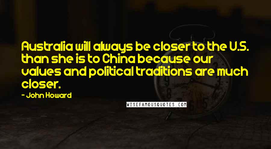 John Howard Quotes: Australia will always be closer to the U.S. than she is to China because our values and political traditions are much closer.