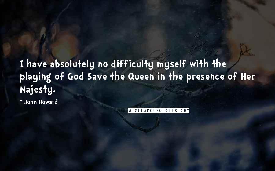 John Howard Quotes: I have absolutely no difficulty myself with the playing of God Save the Queen in the presence of Her Majesty.