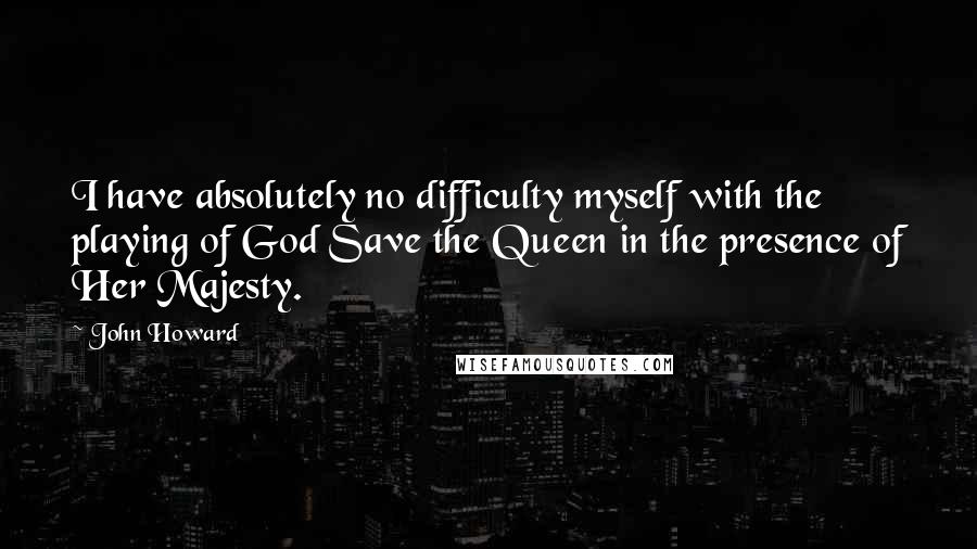 John Howard Quotes: I have absolutely no difficulty myself with the playing of God Save the Queen in the presence of Her Majesty.