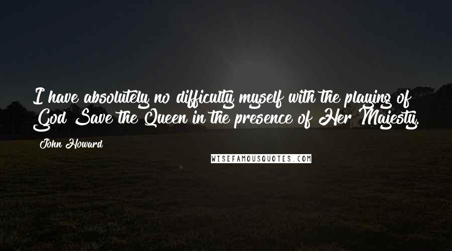 John Howard Quotes: I have absolutely no difficulty myself with the playing of God Save the Queen in the presence of Her Majesty.