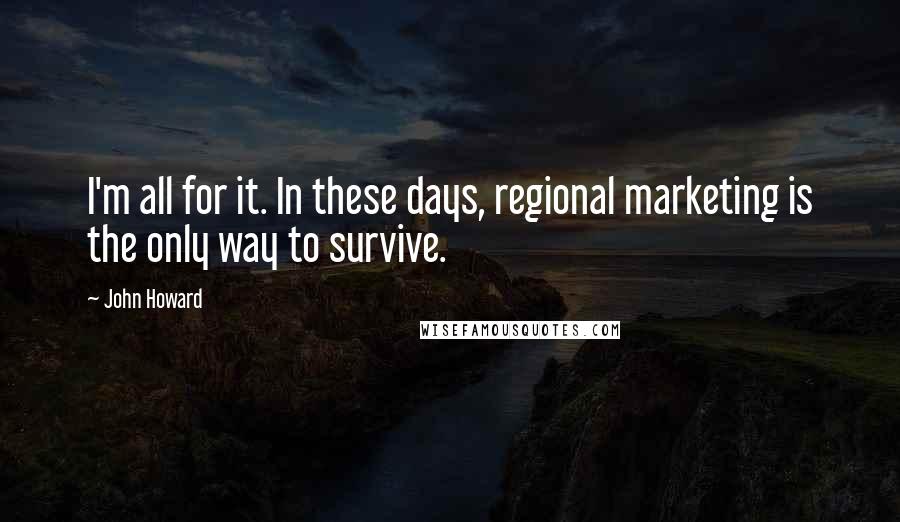 John Howard Quotes: I'm all for it. In these days, regional marketing is the only way to survive.