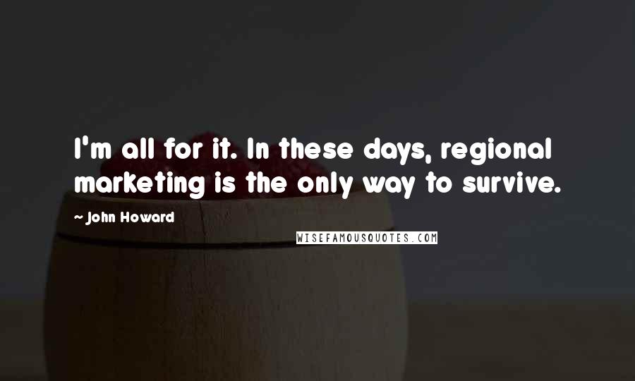 John Howard Quotes: I'm all for it. In these days, regional marketing is the only way to survive.