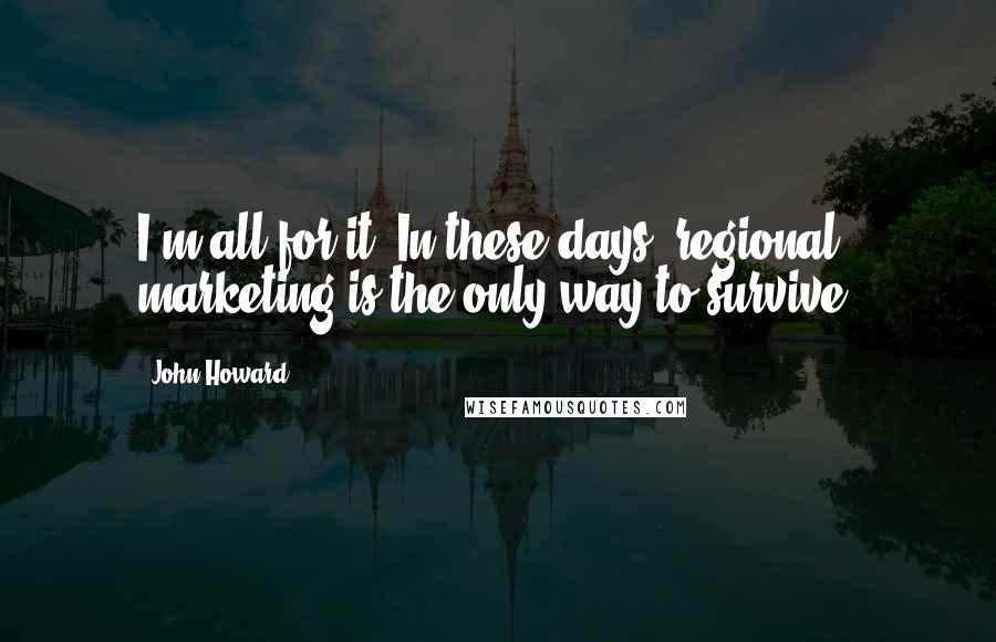 John Howard Quotes: I'm all for it. In these days, regional marketing is the only way to survive.