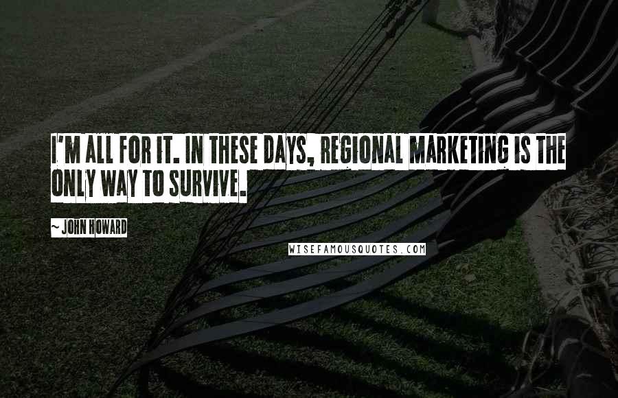 John Howard Quotes: I'm all for it. In these days, regional marketing is the only way to survive.