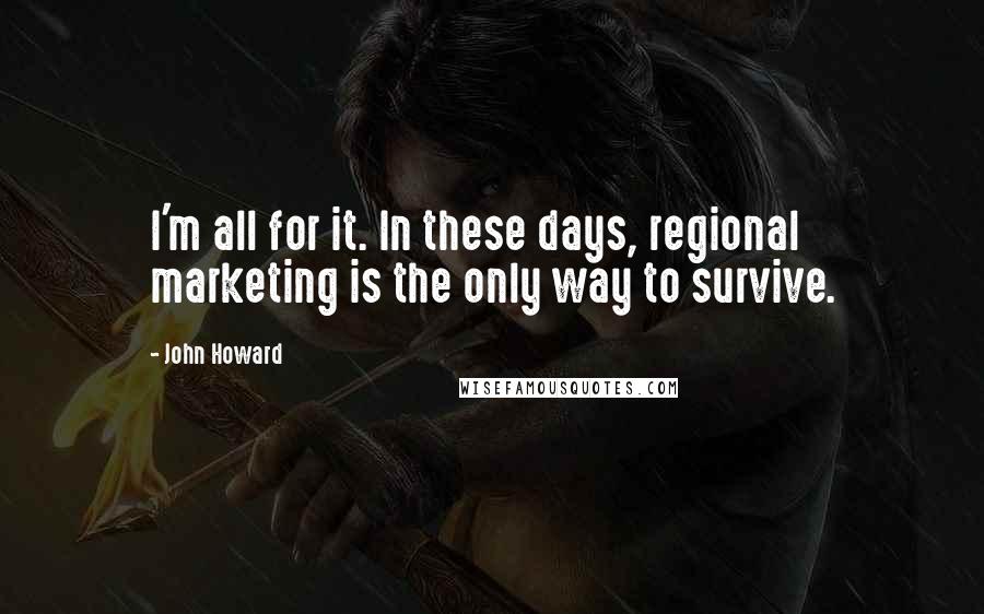 John Howard Quotes: I'm all for it. In these days, regional marketing is the only way to survive.