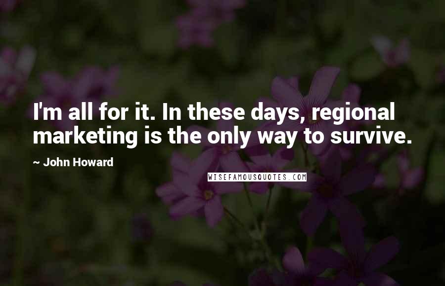 John Howard Quotes: I'm all for it. In these days, regional marketing is the only way to survive.