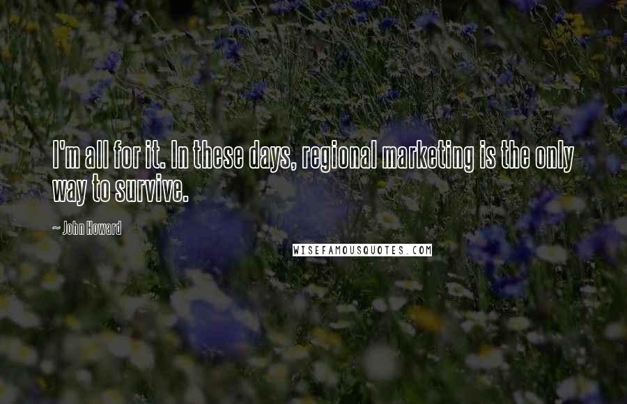 John Howard Quotes: I'm all for it. In these days, regional marketing is the only way to survive.